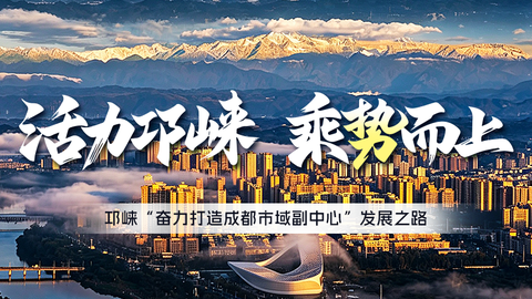 活力邛崃 乘势而上｜ 邛崃“奋力打造成都市域副中心”发展之路